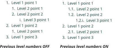 	1.	Level 1 point 1 	1.	Level 2 point 1 	2.	Level 2 point 2 	i.	Level 3 point 1 	2.	Level 1 point 2 	1.	Level 2 point 1 	3.	Level 1 point 3 	1.	Level 1 point 1 1.1.	Level 2 point 1 1.2.	Level 2 point 2 1.2.i.	Level 3 point 1 	2.	Level 1 point 2 2.1.	Level 2 point 1 	3.	Level 1 point 3 Previous level numbers OFF Previous level numbers ON